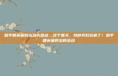 和平精英暑假活动大盘点，这个夏天，特种兵们玩疯了！和平精英暑假出的活动