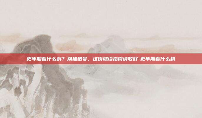 更年期看什么科？别挂错号，这份就诊指南请收好-更年期看什么科