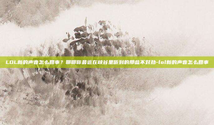 LOL新的声音怎么回事？聊聊你最近在峡谷里听到的那些不对劲-lol新的声音怎么回事