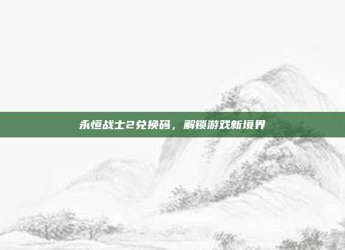 永恒战士2兑换码，解锁游戏新境界