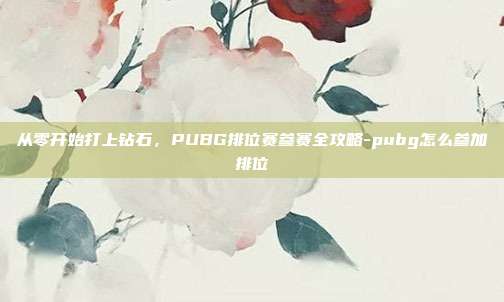 从零开始打上钻石,PUBG排位赛参赛全攻略-pubg怎么参加排位