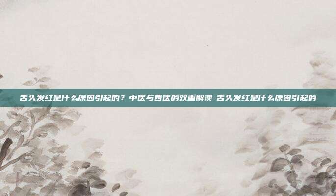 舌头发红是什么原因引起的?中医与西医的双重解读-舌头发红是什么原因引起的
