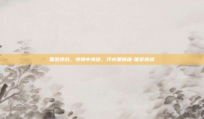 国足逆战，绝境中亮剑，汗水里铸魂-国足逆战