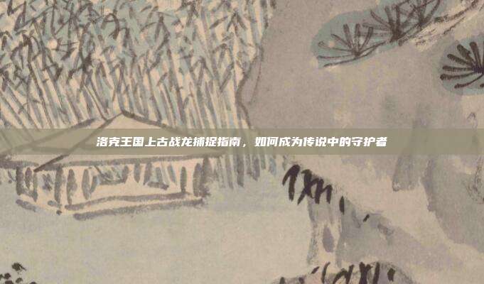 洛克王国上古战龙捕捉指南，如何成为传说中的守护者