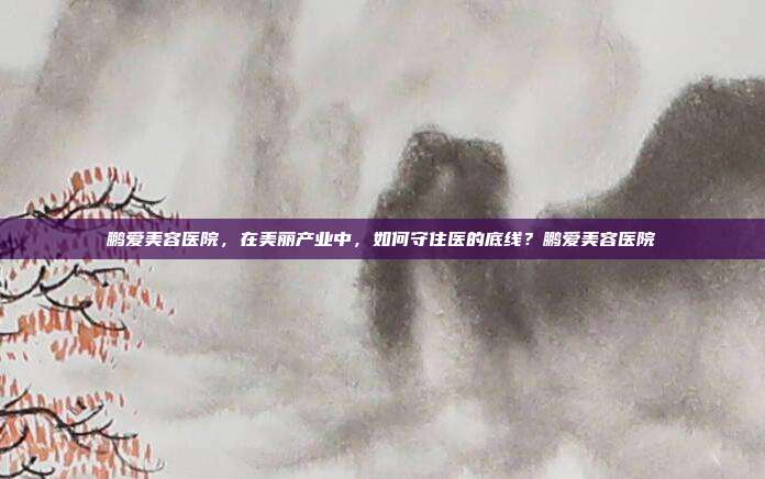 鹏爱美容医院，在美丽产业中，如何守住医的底线？鹏爱美容医院