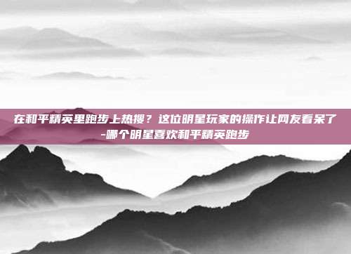 在和平精英里跑步上热搜?这位明星玩家的操作让网友看呆了-哪个明星喜欢和平精英跑步