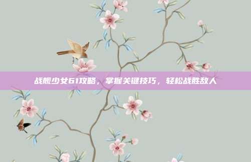 战舰少女61攻略，掌握关键技巧，轻松战胜敌人