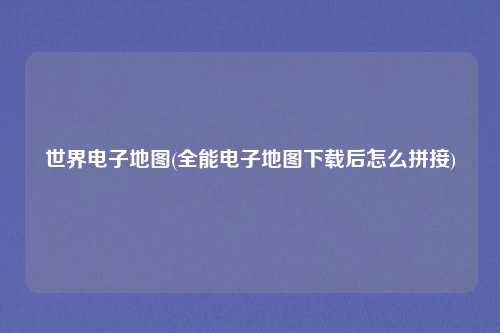世界电子地图(全能电子地图下载后怎么拼接)