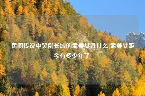 民间传说中哭倒长城的孟姜女姓什么(孟姜女距今有多少年了)