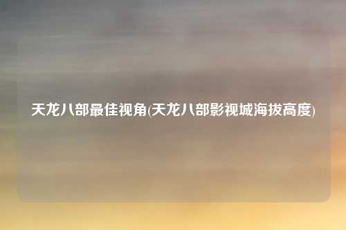 天龙八部最佳视角(天龙八部影视城海拔高度)