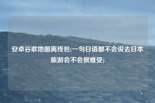 安卓谷歌地图离线包(一句日语都不会说去日本旅游会不会很难受)