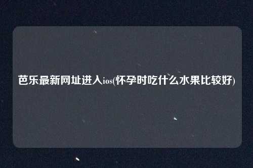 芭乐最新网址进入ios(怀孕时吃什么水果比较好)