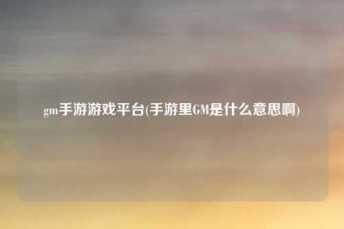 gm手游游戏平台(手游里GM是什么意思啊)