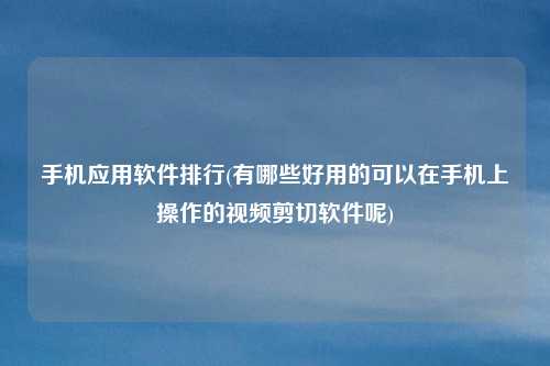 手机应用软件排行(有哪些好用的可以在手机上操作的视频剪切软件呢)