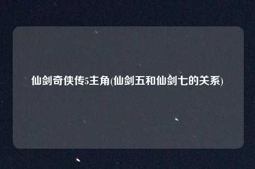 仙剑奇侠传5主角(仙剑五和仙剑七的关系)