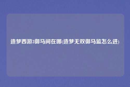 造梦西游3御马间在哪(造梦无双御马监怎么进)