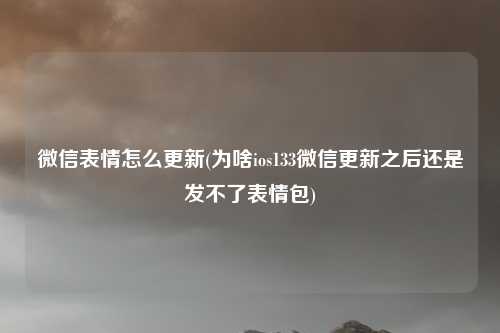 微信表情怎么更新(为啥ios133微信更新之后还是发不了表情包)