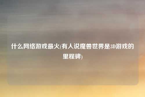 什么网络游戏最火(有人说魔兽世界是3D游戏的里程碑)
