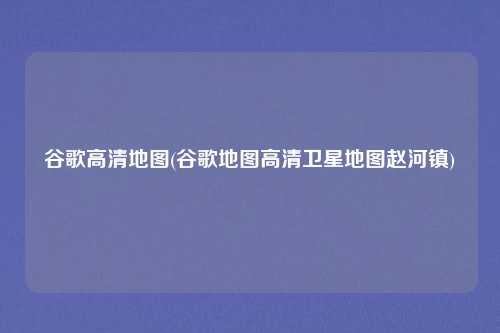 谷歌高清地图(谷歌地图高清卫星地图赵河镇)
