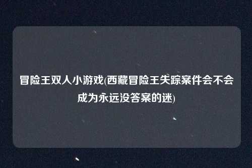 冒险王双人小游戏(西藏冒险王失踪案件会不会成为永远没答案的迷)