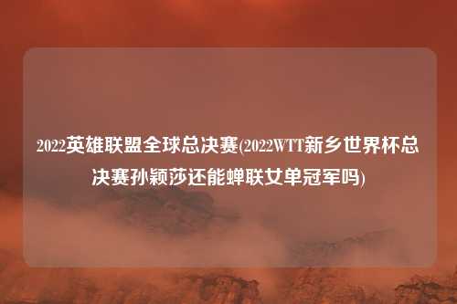 2022英雄联盟全球总决赛(2022WTT新乡世界杯总决赛孙颖莎还能蝉联女单冠军吗)