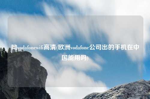 呦vodafonewifi高清(欧洲vodafone公司出的手机在中国能用吗)
