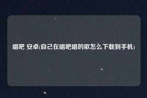 唱吧 安卓(自己在唱吧唱的歌怎么下载到手机)