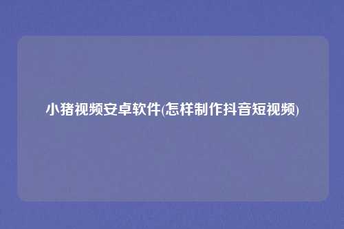 小猪视频安卓软件(怎样制作抖音短视频)