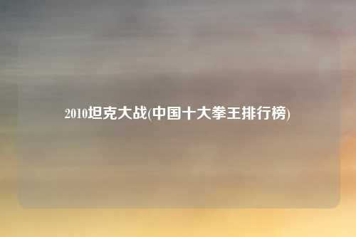 2010坦克大战(中国十大拳王排行榜)
