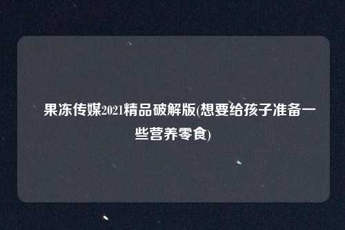 巜果冻传媒2021精品破解版(想要给孩子准备一些营养零食)