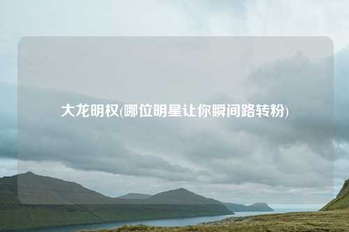 大龙明权(哪位明星让你瞬间路转粉)