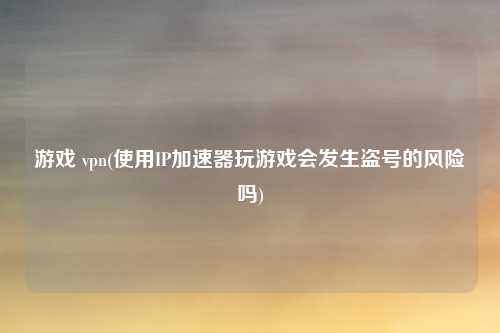 游戏 vpn(使用IP加速器玩游戏会发生盗号的风险吗)