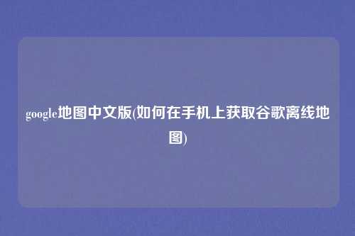 google地图中文版(如何在手机上获取谷歌离线地图)