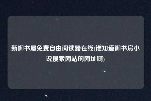 新御书屋免费自由阅读器在线(谁知道御书房小说搜索网站的网址啊)