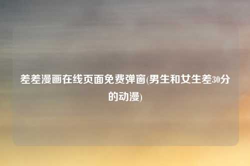 差差漫画在线页面免费弹窗(男生和女生差30分的动漫)