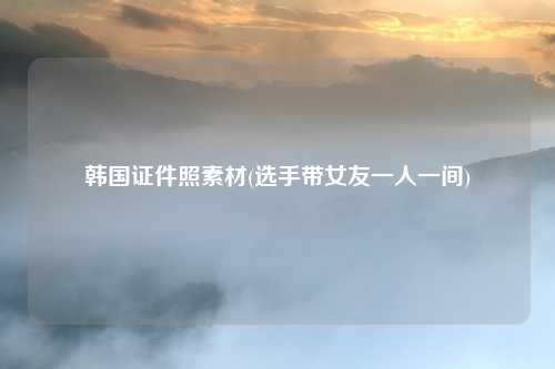 韩国证件照素材(选手带女友一人一间)