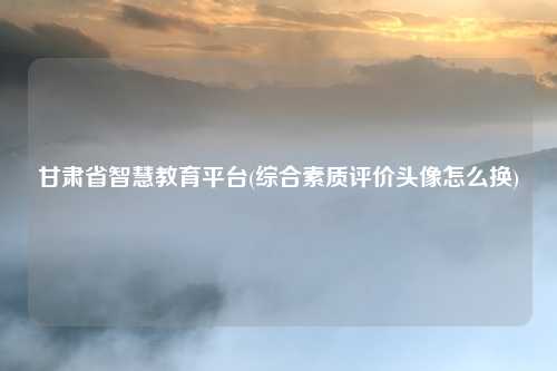 甘肃省智慧教育平台(综合素质评价头像怎么换)
