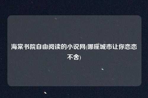 海棠书院自由阅读的小说网(哪座城市让你恋恋不舍)