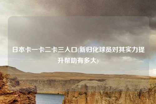 日本卡一卡二卡三入口(新归化球员对其实力提升帮助有多大)