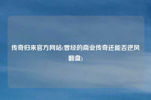 传奇归来官方网站(曾经的商业传奇还能否逆风翻盘)