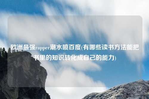 欧洲最强rapper潮水喷百度(有哪些读书方法能把书里的知识转化成自己的能力)
