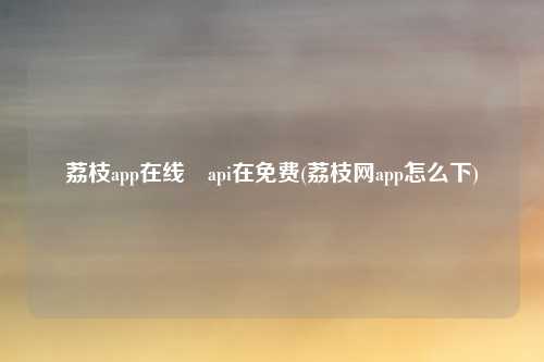 荔枝app在线汅api在免费(荔枝网app怎么下)