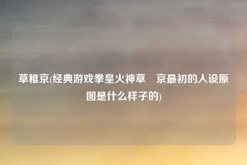 草稚京(经典游戏拳皇火神草薙京最初的人设原图是什么样子的)