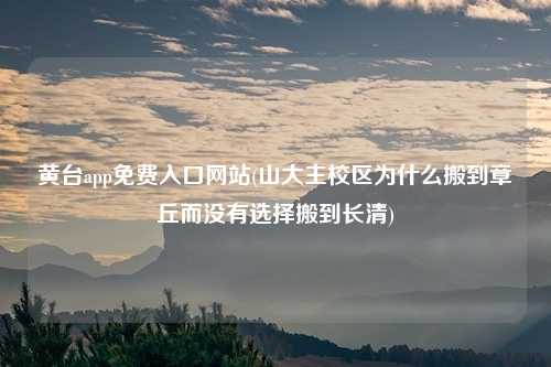 黄台app免费入口网站(山大主校区为什么搬到章丘而没有选择搬到长清)