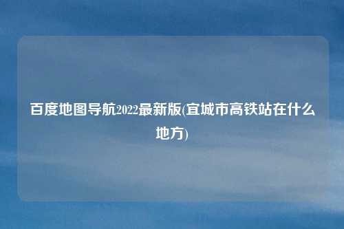 百度地图导航2022最新版(宜城市高铁站在什么地方)