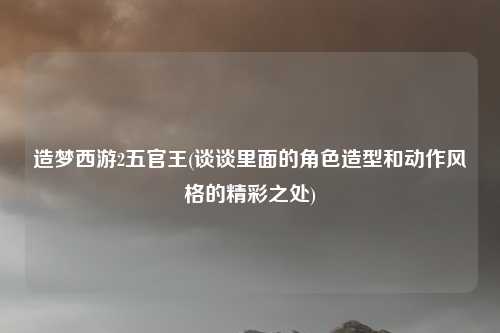 造梦西游2五官王(谈谈里面的角色造型和动作风格的精彩之处)
