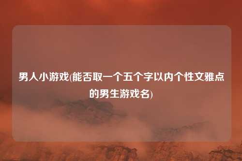 男人小游戏(能否取一个五个字以内个性文雅点的男生游戏名)