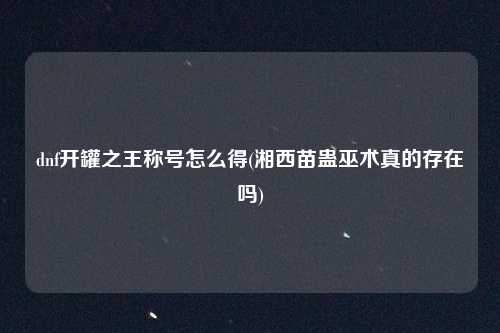 dnf开罐之王称号怎么得(湘西苗蛊巫术真的存在吗)