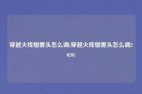 穿越火线烟雾头怎么调(穿越火线烟雾头怎么调2020)