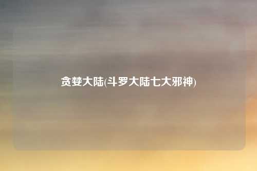 贪婪大陆(斗罗大陆七大邪神)